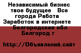 Независимый бизнес-твое будущее - Все города Работа » Заработок в интернете   . Белгородская обл.,Белгород г.